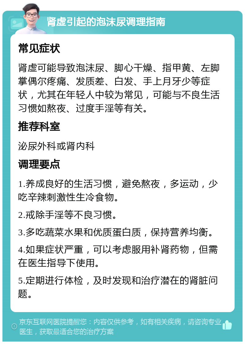 肾虚引起的泡沫尿调理指南 常见症状 肾虚可能导致泡沫尿、脚心干燥、指甲黄、左脚掌偶尔疼痛、发质差、白发、手上月牙少等症状，尤其在年轻人中较为常见，可能与不良生活习惯如熬夜、过度手淫等有关。 推荐科室 泌尿外科或肾内科 调理要点 1.养成良好的生活习惯，避免熬夜，多运动，少吃辛辣刺激性生冷食物。 2.戒除手淫等不良习惯。 3.多吃蔬菜水果和优质蛋白质，保持营养均衡。 4.如果症状严重，可以考虑服用补肾药物，但需在医生指导下使用。 5.定期进行体检，及时发现和治疗潜在的肾脏问题。