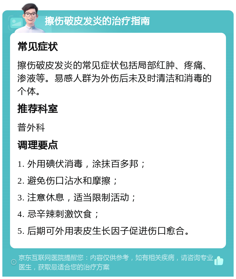 擦伤破皮发炎的治疗指南 常见症状 擦伤破皮发炎的常见症状包括局部红肿、疼痛、渗液等。易感人群为外伤后未及时清洁和消毒的个体。 推荐科室 普外科 调理要点 1. 外用碘伏消毒，涂抹百多邦； 2. 避免伤口沾水和摩擦； 3. 注意休息，适当限制活动； 4. 忌辛辣刺激饮食； 5. 后期可外用表皮生长因子促进伤口愈合。