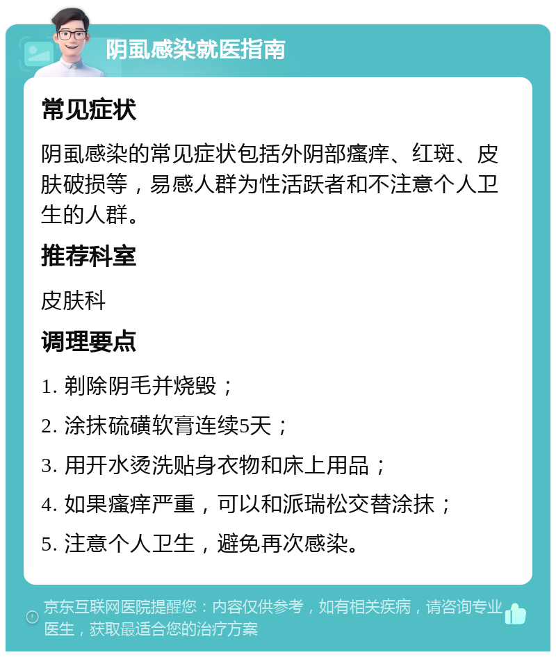 阴虱感染就医指南 常见症状 阴虱感染的常见症状包括外阴部瘙痒、红斑、皮肤破损等，易感人群为性活跃者和不注意个人卫生的人群。 推荐科室 皮肤科 调理要点 1. 剃除阴毛并烧毁； 2. 涂抹硫磺软膏连续5天； 3. 用开水烫洗贴身衣物和床上用品； 4. 如果瘙痒严重，可以和派瑞松交替涂抹； 5. 注意个人卫生，避免再次感染。