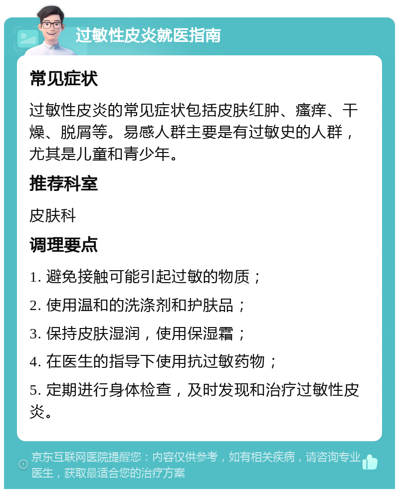 过敏性皮炎就医指南 常见症状 过敏性皮炎的常见症状包括皮肤红肿、瘙痒、干燥、脱屑等。易感人群主要是有过敏史的人群，尤其是儿童和青少年。 推荐科室 皮肤科 调理要点 1. 避免接触可能引起过敏的物质； 2. 使用温和的洗涤剂和护肤品； 3. 保持皮肤湿润，使用保湿霜； 4. 在医生的指导下使用抗过敏药物； 5. 定期进行身体检查，及时发现和治疗过敏性皮炎。