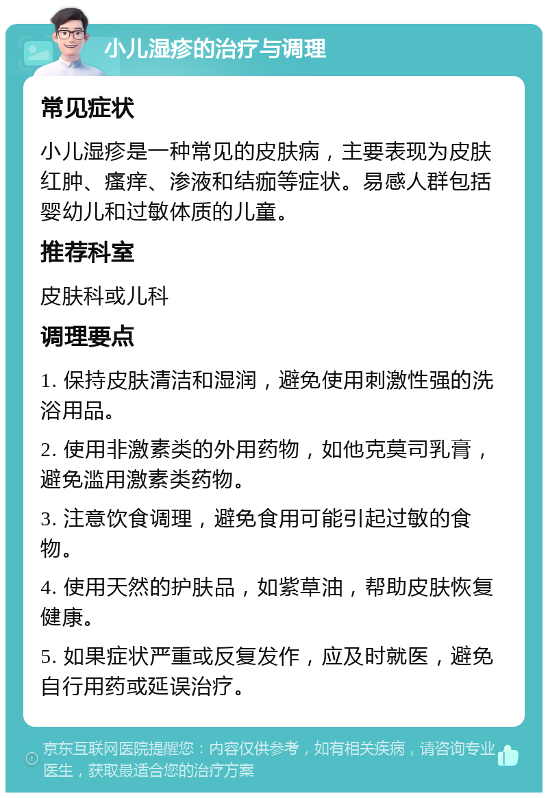 小儿湿疹的治疗与调理 常见症状 小儿湿疹是一种常见的皮肤病，主要表现为皮肤红肿、瘙痒、渗液和结痂等症状。易感人群包括婴幼儿和过敏体质的儿童。 推荐科室 皮肤科或儿科 调理要点 1. 保持皮肤清洁和湿润，避免使用刺激性强的洗浴用品。 2. 使用非激素类的外用药物，如他克莫司乳膏，避免滥用激素类药物。 3. 注意饮食调理，避免食用可能引起过敏的食物。 4. 使用天然的护肤品，如紫草油，帮助皮肤恢复健康。 5. 如果症状严重或反复发作，应及时就医，避免自行用药或延误治疗。