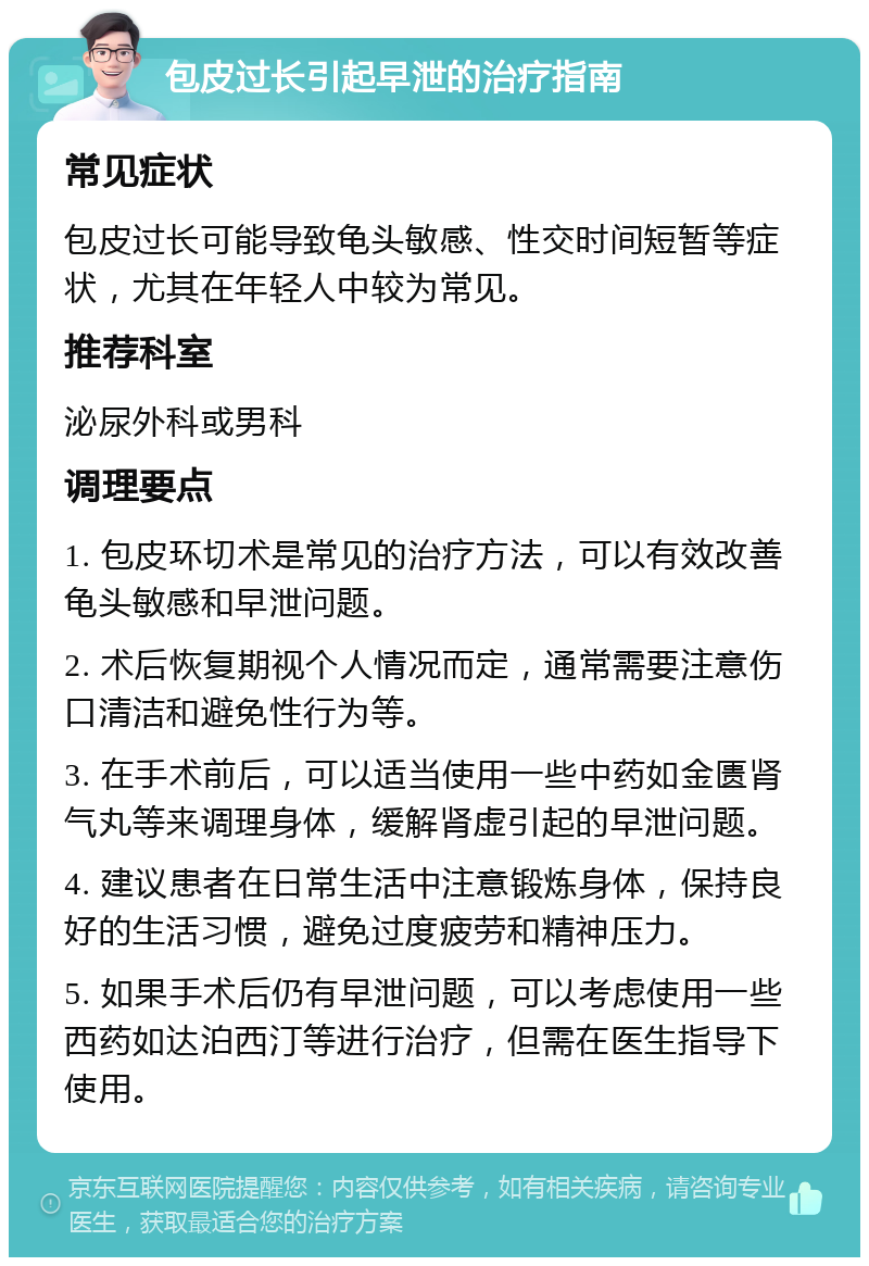 包皮过长引起早泄的治疗指南 常见症状 包皮过长可能导致龟头敏感、性交时间短暂等症状，尤其在年轻人中较为常见。 推荐科室 泌尿外科或男科 调理要点 1. 包皮环切术是常见的治疗方法，可以有效改善龟头敏感和早泄问题。 2. 术后恢复期视个人情况而定，通常需要注意伤口清洁和避免性行为等。 3. 在手术前后，可以适当使用一些中药如金匮肾气丸等来调理身体，缓解肾虚引起的早泄问题。 4. 建议患者在日常生活中注意锻炼身体，保持良好的生活习惯，避免过度疲劳和精神压力。 5. 如果手术后仍有早泄问题，可以考虑使用一些西药如达泊西汀等进行治疗，但需在医生指导下使用。