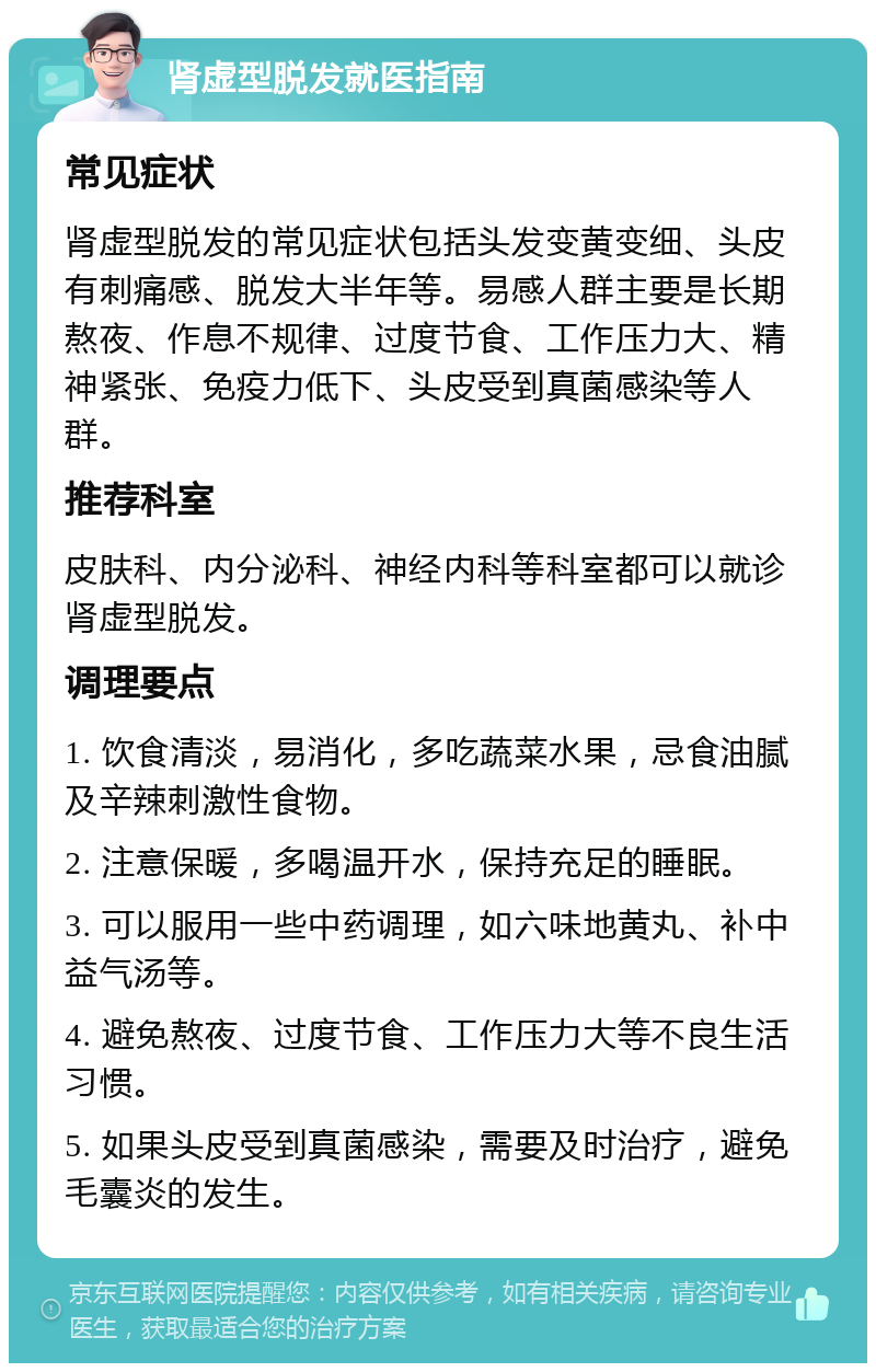 肾虚型脱发就医指南 常见症状 肾虚型脱发的常见症状包括头发变黄变细、头皮有刺痛感、脱发大半年等。易感人群主要是长期熬夜、作息不规律、过度节食、工作压力大、精神紧张、免疫力低下、头皮受到真菌感染等人群。 推荐科室 皮肤科、内分泌科、神经内科等科室都可以就诊肾虚型脱发。 调理要点 1. 饮食清淡，易消化，多吃蔬菜水果，忌食油腻及辛辣刺激性食物。 2. 注意保暖，多喝温开水，保持充足的睡眠。 3. 可以服用一些中药调理，如六味地黄丸、补中益气汤等。 4. 避免熬夜、过度节食、工作压力大等不良生活习惯。 5. 如果头皮受到真菌感染，需要及时治疗，避免毛囊炎的发生。