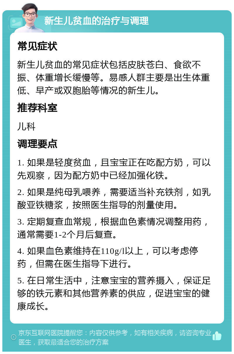 新生儿贫血的治疗与调理 常见症状 新生儿贫血的常见症状包括皮肤苍白、食欲不振、体重增长缓慢等。易感人群主要是出生体重低、早产或双胞胎等情况的新生儿。 推荐科室 儿科 调理要点 1. 如果是轻度贫血，且宝宝正在吃配方奶，可以先观察，因为配方奶中已经加强化铁。 2. 如果是纯母乳喂养，需要适当补充铁剂，如乳酸亚铁糖浆，按照医生指导的剂量使用。 3. 定期复查血常规，根据血色素情况调整用药，通常需要1-2个月后复查。 4. 如果血色素维持在110g/l以上，可以考虑停药，但需在医生指导下进行。 5. 在日常生活中，注意宝宝的营养摄入，保证足够的铁元素和其他营养素的供应，促进宝宝的健康成长。