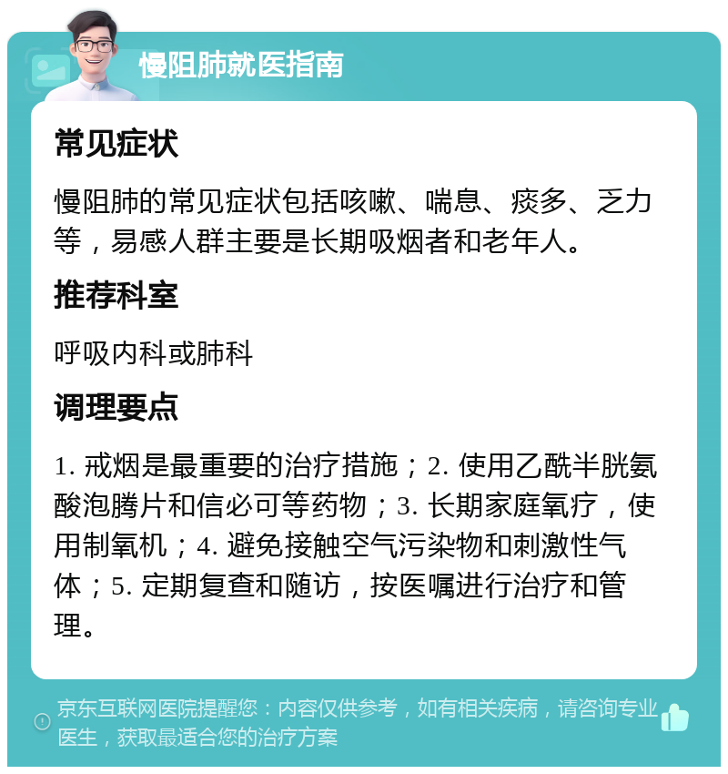 慢阻肺就医指南 常见症状 慢阻肺的常见症状包括咳嗽、喘息、痰多、乏力等，易感人群主要是长期吸烟者和老年人。 推荐科室 呼吸内科或肺科 调理要点 1. 戒烟是最重要的治疗措施；2. 使用乙酰半胱氨酸泡腾片和信必可等药物；3. 长期家庭氧疗，使用制氧机；4. 避免接触空气污染物和刺激性气体；5. 定期复查和随访，按医嘱进行治疗和管理。