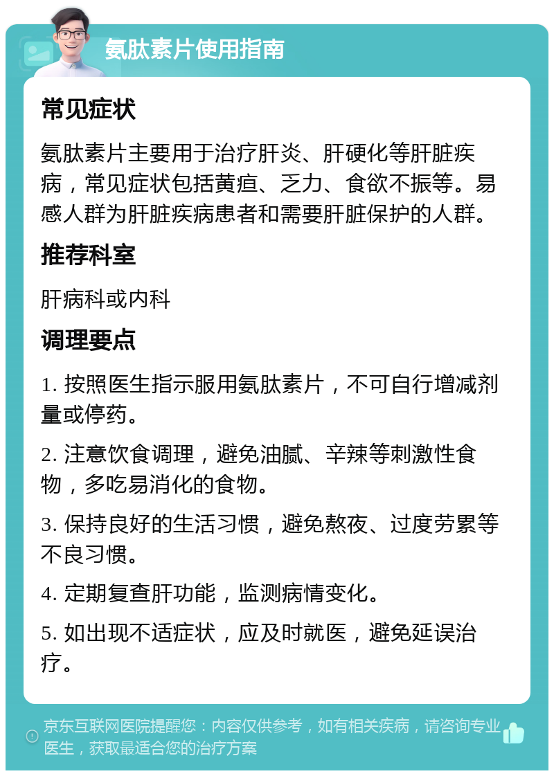 氨肽素片使用指南 常见症状 氨肽素片主要用于治疗肝炎、肝硬化等肝脏疾病，常见症状包括黄疸、乏力、食欲不振等。易感人群为肝脏疾病患者和需要肝脏保护的人群。 推荐科室 肝病科或内科 调理要点 1. 按照医生指示服用氨肽素片，不可自行增减剂量或停药。 2. 注意饮食调理，避免油腻、辛辣等刺激性食物，多吃易消化的食物。 3. 保持良好的生活习惯，避免熬夜、过度劳累等不良习惯。 4. 定期复查肝功能，监测病情变化。 5. 如出现不适症状，应及时就医，避免延误治疗。