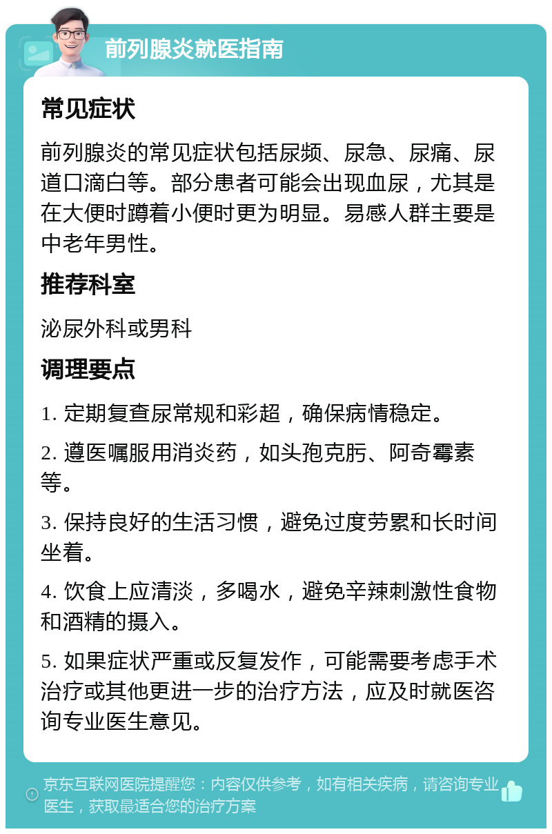 前列腺炎就医指南 常见症状 前列腺炎的常见症状包括尿频、尿急、尿痛、尿道口滴白等。部分患者可能会出现血尿，尤其是在大便时蹲着小便时更为明显。易感人群主要是中老年男性。 推荐科室 泌尿外科或男科 调理要点 1. 定期复查尿常规和彩超，确保病情稳定。 2. 遵医嘱服用消炎药，如头孢克肟、阿奇霉素等。 3. 保持良好的生活习惯，避免过度劳累和长时间坐着。 4. 饮食上应清淡，多喝水，避免辛辣刺激性食物和酒精的摄入。 5. 如果症状严重或反复发作，可能需要考虑手术治疗或其他更进一步的治疗方法，应及时就医咨询专业医生意见。