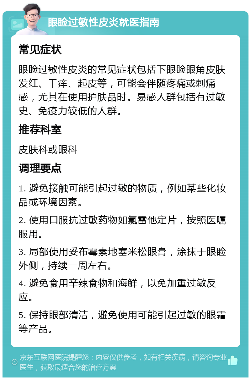 眼睑过敏性皮炎就医指南 常见症状 眼睑过敏性皮炎的常见症状包括下眼睑眼角皮肤发红、干痒、起皮等，可能会伴随疼痛或刺痛感，尤其在使用护肤品时。易感人群包括有过敏史、免疫力较低的人群。 推荐科室 皮肤科或眼科 调理要点 1. 避免接触可能引起过敏的物质，例如某些化妆品或环境因素。 2. 使用口服抗过敏药物如氯雷他定片，按照医嘱服用。 3. 局部使用妥布霉素地塞米松眼膏，涂抹于眼睑外侧，持续一周左右。 4. 避免食用辛辣食物和海鲜，以免加重过敏反应。 5. 保持眼部清洁，避免使用可能引起过敏的眼霜等产品。