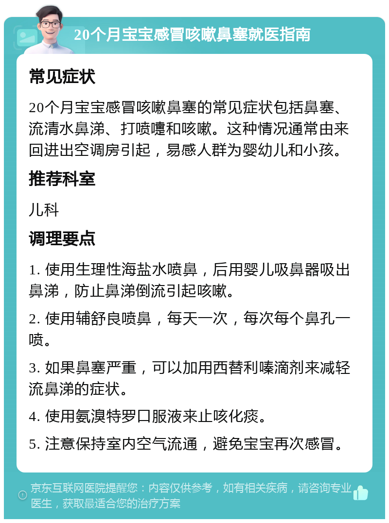 20个月宝宝感冒咳嗽鼻塞就医指南 常见症状 20个月宝宝感冒咳嗽鼻塞的常见症状包括鼻塞、流清水鼻涕、打喷嚏和咳嗽。这种情况通常由来回进出空调房引起，易感人群为婴幼儿和小孩。 推荐科室 儿科 调理要点 1. 使用生理性海盐水喷鼻，后用婴儿吸鼻器吸出鼻涕，防止鼻涕倒流引起咳嗽。 2. 使用辅舒良喷鼻，每天一次，每次每个鼻孔一喷。 3. 如果鼻塞严重，可以加用西替利嗪滴剂来减轻流鼻涕的症状。 4. 使用氨溴特罗口服液来止咳化痰。 5. 注意保持室内空气流通，避免宝宝再次感冒。