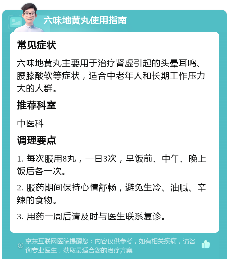 六味地黄丸使用指南 常见症状 六味地黄丸主要用于治疗肾虚引起的头晕耳鸣、腰膝酸软等症状，适合中老年人和长期工作压力大的人群。 推荐科室 中医科 调理要点 1. 每次服用8丸，一日3次，早饭前、中午、晚上饭后各一次。 2. 服药期间保持心情舒畅，避免生冷、油腻、辛辣的食物。 3. 用药一周后请及时与医生联系复诊。