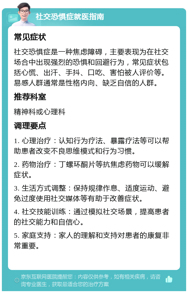 社交恐惧症就医指南 常见症状 社交恐惧症是一种焦虑障碍，主要表现为在社交场合中出现强烈的恐惧和回避行为，常见症状包括心慌、出汗、手抖、口吃、害怕被人评价等。易感人群通常是性格内向、缺乏自信的人群。 推荐科室 精神科或心理科 调理要点 1. 心理治疗：认知行为疗法、暴露疗法等可以帮助患者改变不良思维模式和行为习惯。 2. 药物治疗：丁螺环酮片等抗焦虑药物可以缓解症状。 3. 生活方式调整：保持规律作息、适度运动、避免过度使用社交媒体等有助于改善症状。 4. 社交技能训练：通过模拟社交场景，提高患者的社交能力和自信心。 5. 家庭支持：家人的理解和支持对患者的康复非常重要。