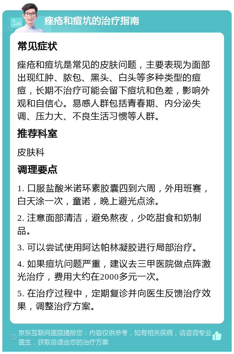 痤疮和痘坑的治疗指南 常见症状 痤疮和痘坑是常见的皮肤问题，主要表现为面部出现红肿、脓包、黑头、白头等多种类型的痘痘，长期不治疗可能会留下痘坑和色差，影响外观和自信心。易感人群包括青春期、内分泌失调、压力大、不良生活习惯等人群。 推荐科室 皮肤科 调理要点 1. 口服盐酸米诺环素胶囊四到六周，外用班赛，白天涂一次，童诺，晚上避光点涂。 2. 注意面部清洁，避免熬夜，少吃甜食和奶制品。 3. 可以尝试使用阿达帕林凝胶进行局部治疗。 4. 如果痘坑问题严重，建议去三甲医院做点阵激光治疗，费用大约在2000多元一次。 5. 在治疗过程中，定期复诊并向医生反馈治疗效果，调整治疗方案。