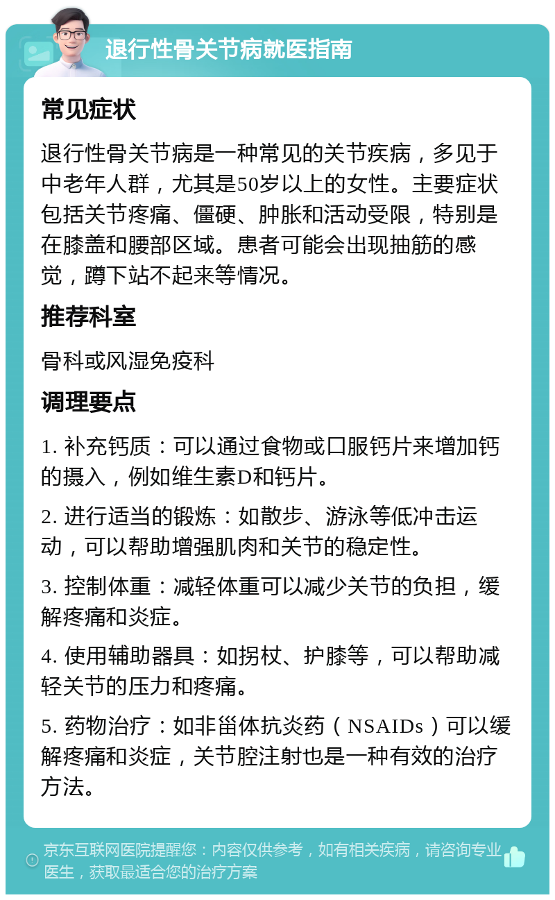 退行性骨关节病就医指南 常见症状 退行性骨关节病是一种常见的关节疾病，多见于中老年人群，尤其是50岁以上的女性。主要症状包括关节疼痛、僵硬、肿胀和活动受限，特别是在膝盖和腰部区域。患者可能会出现抽筋的感觉，蹲下站不起来等情况。 推荐科室 骨科或风湿免疫科 调理要点 1. 补充钙质：可以通过食物或口服钙片来增加钙的摄入，例如维生素D和钙片。 2. 进行适当的锻炼：如散步、游泳等低冲击运动，可以帮助增强肌肉和关节的稳定性。 3. 控制体重：减轻体重可以减少关节的负担，缓解疼痛和炎症。 4. 使用辅助器具：如拐杖、护膝等，可以帮助减轻关节的压力和疼痛。 5. 药物治疗：如非甾体抗炎药（NSAIDs）可以缓解疼痛和炎症，关节腔注射也是一种有效的治疗方法。