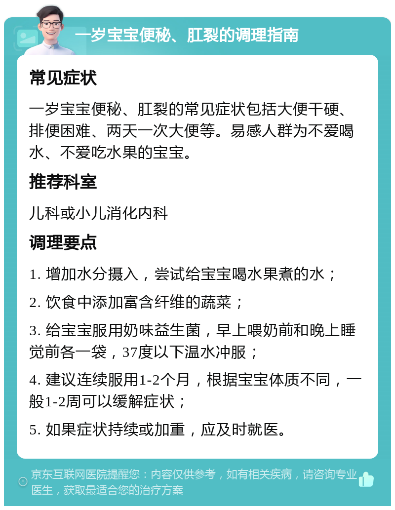 一岁宝宝便秘、肛裂的调理指南 常见症状 一岁宝宝便秘、肛裂的常见症状包括大便干硬、排便困难、两天一次大便等。易感人群为不爱喝水、不爱吃水果的宝宝。 推荐科室 儿科或小儿消化内科 调理要点 1. 增加水分摄入，尝试给宝宝喝水果煮的水； 2. 饮食中添加富含纤维的蔬菜； 3. 给宝宝服用奶味益生菌，早上喂奶前和晚上睡觉前各一袋，37度以下温水冲服； 4. 建议连续服用1-2个月，根据宝宝体质不同，一般1-2周可以缓解症状； 5. 如果症状持续或加重，应及时就医。