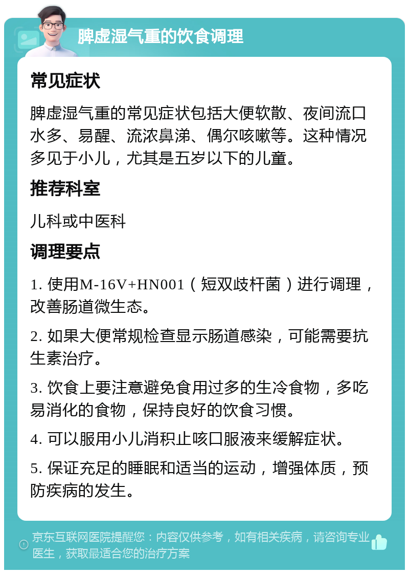 脾虚湿气重的饮食调理 常见症状 脾虚湿气重的常见症状包括大便软散、夜间流口水多、易醒、流浓鼻涕、偶尔咳嗽等。这种情况多见于小儿，尤其是五岁以下的儿童。 推荐科室 儿科或中医科 调理要点 1. 使用M-16V+HN001（短双歧杆菌）进行调理，改善肠道微生态。 2. 如果大便常规检查显示肠道感染，可能需要抗生素治疗。 3. 饮食上要注意避免食用过多的生冷食物，多吃易消化的食物，保持良好的饮食习惯。 4. 可以服用小儿消积止咳口服液来缓解症状。 5. 保证充足的睡眠和适当的运动，增强体质，预防疾病的发生。