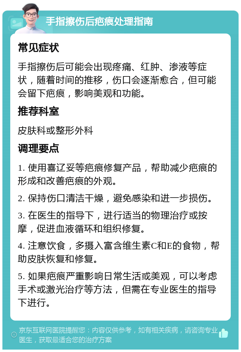 手指擦伤后疤痕处理指南 常见症状 手指擦伤后可能会出现疼痛、红肿、渗液等症状，随着时间的推移，伤口会逐渐愈合，但可能会留下疤痕，影响美观和功能。 推荐科室 皮肤科或整形外科 调理要点 1. 使用喜辽妥等疤痕修复产品，帮助减少疤痕的形成和改善疤痕的外观。 2. 保持伤口清洁干燥，避免感染和进一步损伤。 3. 在医生的指导下，进行适当的物理治疗或按摩，促进血液循环和组织修复。 4. 注意饮食，多摄入富含维生素C和E的食物，帮助皮肤恢复和修复。 5. 如果疤痕严重影响日常生活或美观，可以考虑手术或激光治疗等方法，但需在专业医生的指导下进行。