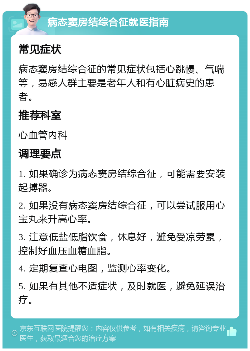 病态窦房结综合征就医指南 常见症状 病态窦房结综合征的常见症状包括心跳慢、气喘等，易感人群主要是老年人和有心脏病史的患者。 推荐科室 心血管内科 调理要点 1. 如果确诊为病态窦房结综合征，可能需要安装起搏器。 2. 如果没有病态窦房结综合征，可以尝试服用心宝丸来升高心率。 3. 注意低盐低脂饮食，休息好，避免受凉劳累，控制好血压血糖血脂。 4. 定期复查心电图，监测心率变化。 5. 如果有其他不适症状，及时就医，避免延误治疗。