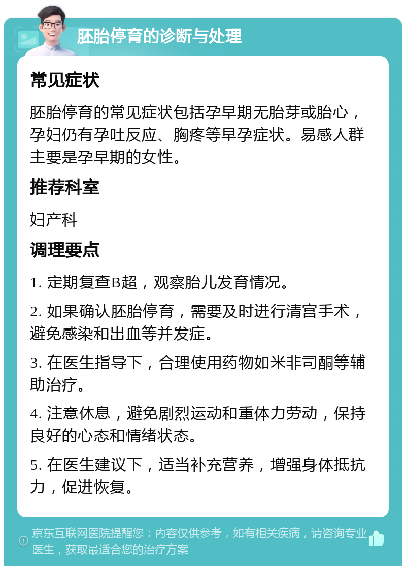 胚胎停育的诊断与处理 常见症状 胚胎停育的常见症状包括孕早期无胎芽或胎心，孕妇仍有孕吐反应、胸疼等早孕症状。易感人群主要是孕早期的女性。 推荐科室 妇产科 调理要点 1. 定期复查B超，观察胎儿发育情况。 2. 如果确认胚胎停育，需要及时进行清宫手术，避免感染和出血等并发症。 3. 在医生指导下，合理使用药物如米非司酮等辅助治疗。 4. 注意休息，避免剧烈运动和重体力劳动，保持良好的心态和情绪状态。 5. 在医生建议下，适当补充营养，增强身体抵抗力，促进恢复。