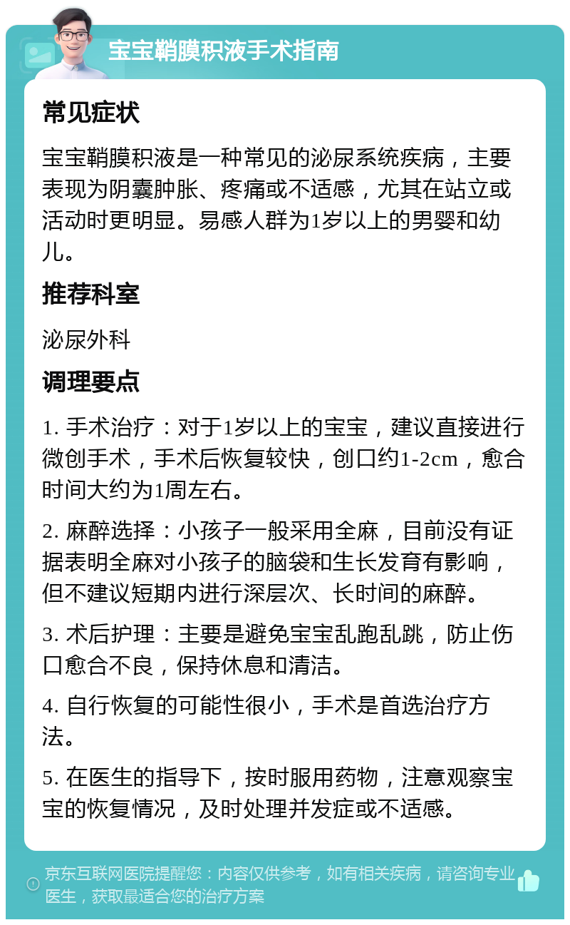 宝宝鞘膜积液手术指南 常见症状 宝宝鞘膜积液是一种常见的泌尿系统疾病，主要表现为阴囊肿胀、疼痛或不适感，尤其在站立或活动时更明显。易感人群为1岁以上的男婴和幼儿。 推荐科室 泌尿外科 调理要点 1. 手术治疗：对于1岁以上的宝宝，建议直接进行微创手术，手术后恢复较快，创口约1-2cm，愈合时间大约为1周左右。 2. 麻醉选择：小孩子一般采用全麻，目前没有证据表明全麻对小孩子的脑袋和生长发育有影响，但不建议短期内进行深层次、长时间的麻醉。 3. 术后护理：主要是避免宝宝乱跑乱跳，防止伤口愈合不良，保持休息和清洁。 4. 自行恢复的可能性很小，手术是首选治疗方法。 5. 在医生的指导下，按时服用药物，注意观察宝宝的恢复情况，及时处理并发症或不适感。