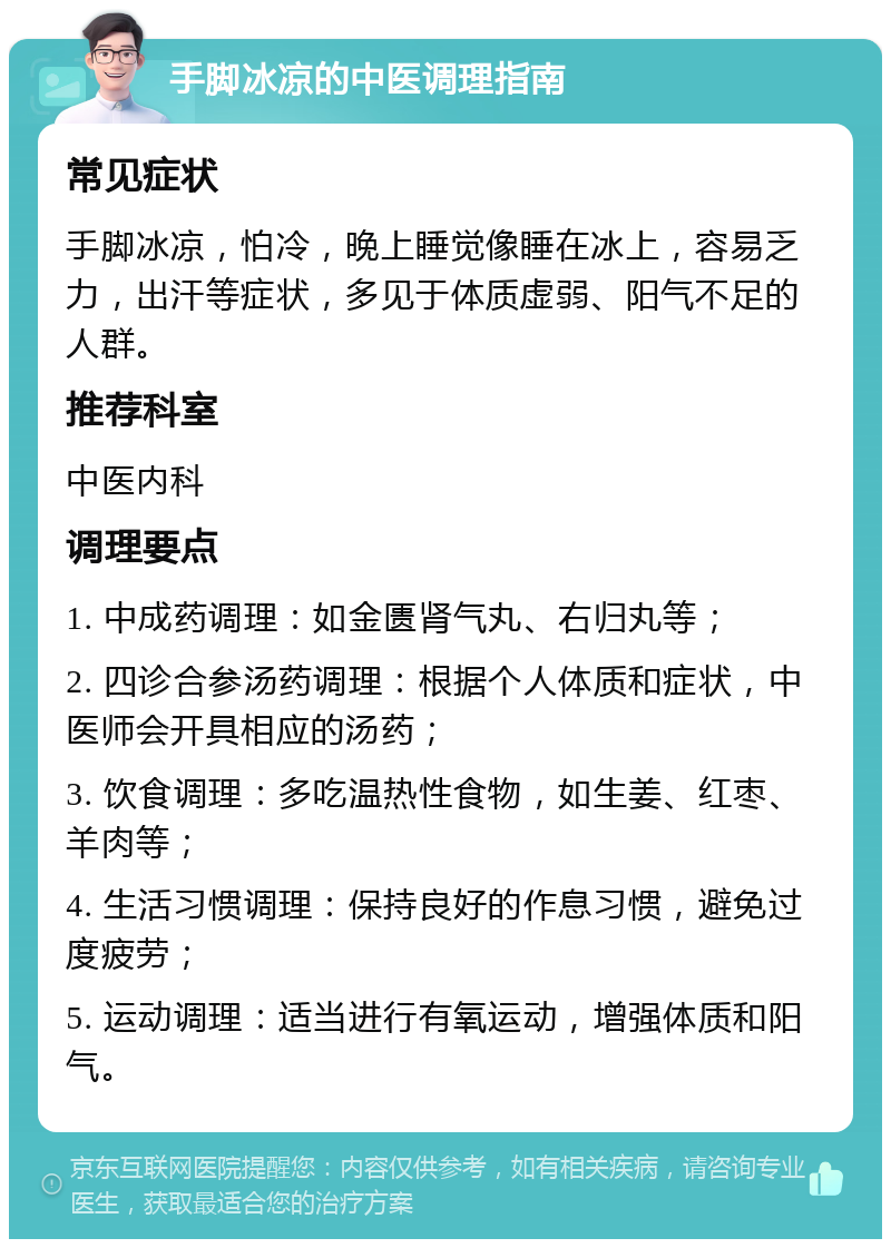 手脚冰凉的中医调理指南 常见症状 手脚冰凉，怕冷，晚上睡觉像睡在冰上，容易乏力，出汗等症状，多见于体质虚弱、阳气不足的人群。 推荐科室 中医内科 调理要点 1. 中成药调理：如金匮肾气丸、右归丸等； 2. 四诊合参汤药调理：根据个人体质和症状，中医师会开具相应的汤药； 3. 饮食调理：多吃温热性食物，如生姜、红枣、羊肉等； 4. 生活习惯调理：保持良好的作息习惯，避免过度疲劳； 5. 运动调理：适当进行有氧运动，增强体质和阳气。