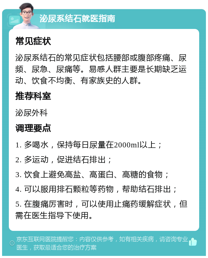 泌尿系结石就医指南 常见症状 泌尿系结石的常见症状包括腰部或腹部疼痛、尿频、尿急、尿痛等。易感人群主要是长期缺乏运动、饮食不均衡、有家族史的人群。 推荐科室 泌尿外科 调理要点 1. 多喝水，保持每日尿量在2000ml以上； 2. 多运动，促进结石排出； 3. 饮食上避免高盐、高蛋白、高糖的食物； 4. 可以服用排石颗粒等药物，帮助结石排出； 5. 在腹痛厉害时，可以使用止痛药缓解症状，但需在医生指导下使用。