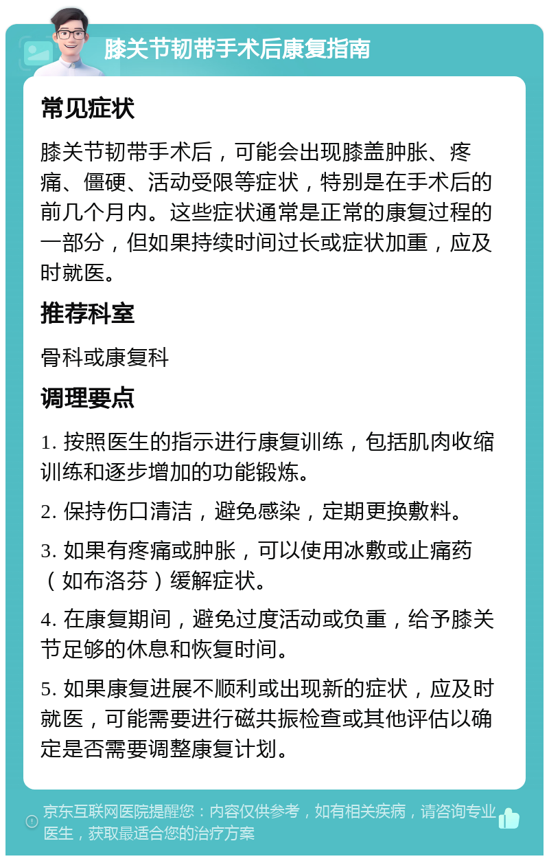 膝关节韧带手术后康复指南 常见症状 膝关节韧带手术后，可能会出现膝盖肿胀、疼痛、僵硬、活动受限等症状，特别是在手术后的前几个月内。这些症状通常是正常的康复过程的一部分，但如果持续时间过长或症状加重，应及时就医。 推荐科室 骨科或康复科 调理要点 1. 按照医生的指示进行康复训练，包括肌肉收缩训练和逐步增加的功能锻炼。 2. 保持伤口清洁，避免感染，定期更换敷料。 3. 如果有疼痛或肿胀，可以使用冰敷或止痛药（如布洛芬）缓解症状。 4. 在康复期间，避免过度活动或负重，给予膝关节足够的休息和恢复时间。 5. 如果康复进展不顺利或出现新的症状，应及时就医，可能需要进行磁共振检查或其他评估以确定是否需要调整康复计划。