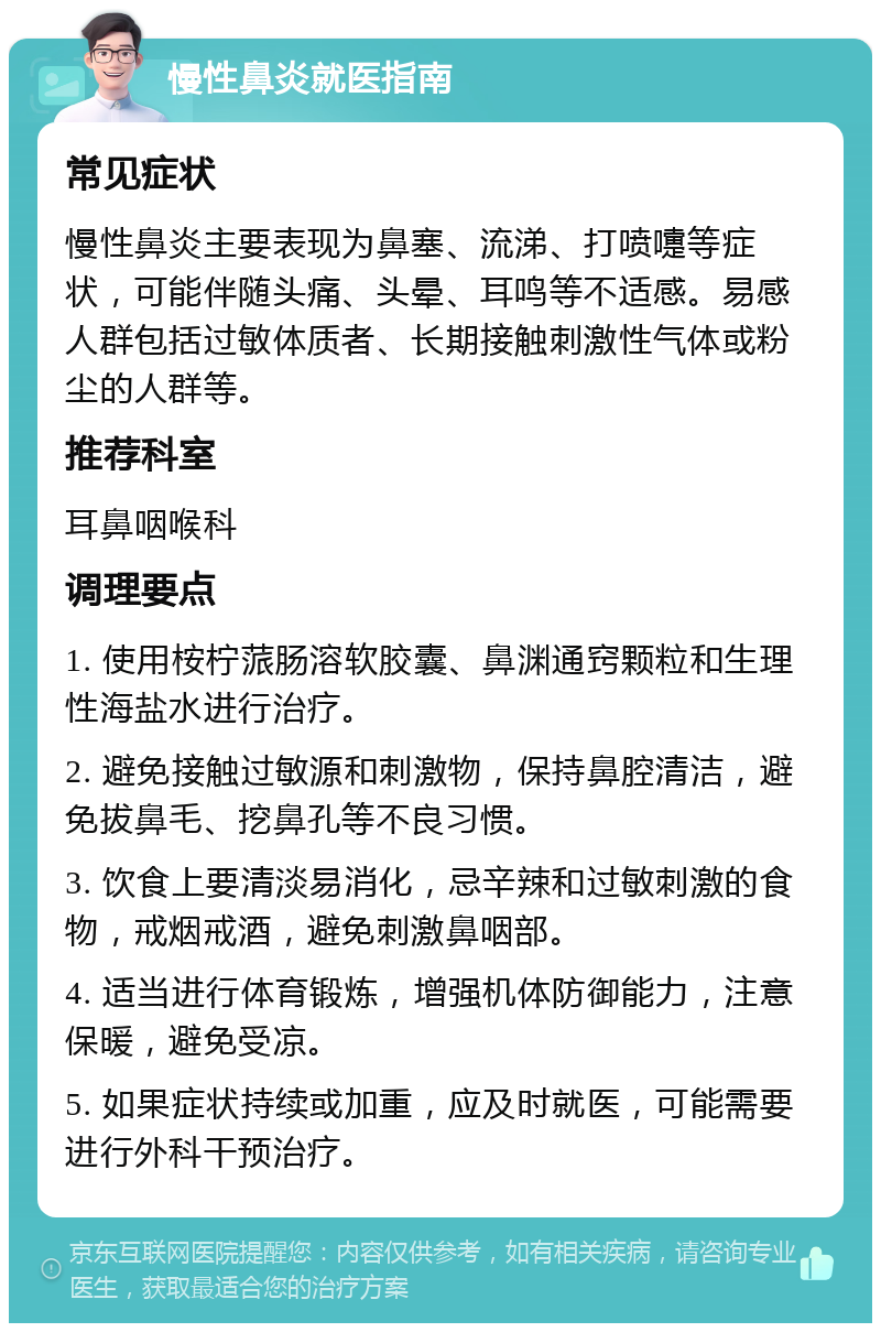 慢性鼻炎就医指南 常见症状 慢性鼻炎主要表现为鼻塞、流涕、打喷嚏等症状，可能伴随头痛、头晕、耳鸣等不适感。易感人群包括过敏体质者、长期接触刺激性气体或粉尘的人群等。 推荐科室 耳鼻咽喉科 调理要点 1. 使用桉柠蒎肠溶软胶囊、鼻渊通窍颗粒和生理性海盐水进行治疗。 2. 避免接触过敏源和刺激物，保持鼻腔清洁，避免拔鼻毛、挖鼻孔等不良习惯。 3. 饮食上要清淡易消化，忌辛辣和过敏刺激的食物，戒烟戒酒，避免刺激鼻咽部。 4. 适当进行体育锻炼，增强机体防御能力，注意保暖，避免受凉。 5. 如果症状持续或加重，应及时就医，可能需要进行外科干预治疗。