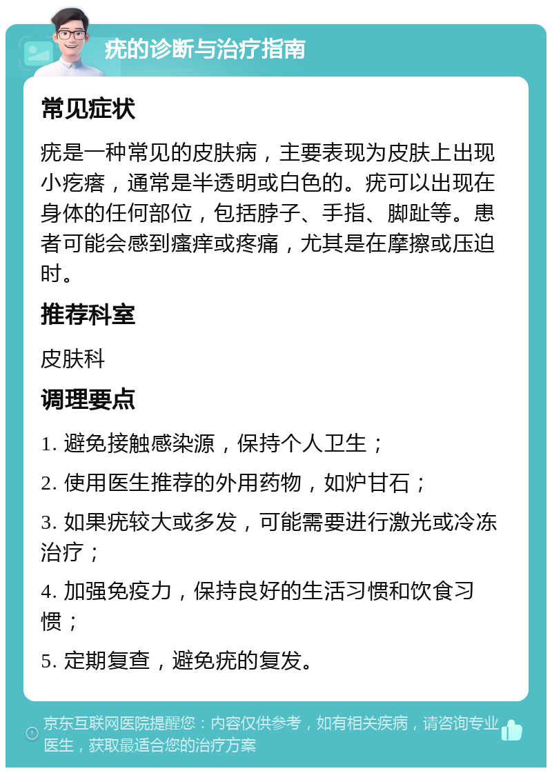 疣的诊断与治疗指南 常见症状 疣是一种常见的皮肤病，主要表现为皮肤上出现小疙瘩，通常是半透明或白色的。疣可以出现在身体的任何部位，包括脖子、手指、脚趾等。患者可能会感到瘙痒或疼痛，尤其是在摩擦或压迫时。 推荐科室 皮肤科 调理要点 1. 避免接触感染源，保持个人卫生； 2. 使用医生推荐的外用药物，如炉甘石； 3. 如果疣较大或多发，可能需要进行激光或冷冻治疗； 4. 加强免疫力，保持良好的生活习惯和饮食习惯； 5. 定期复查，避免疣的复发。