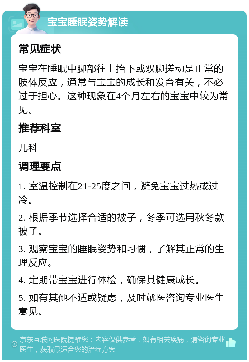 宝宝睡眠姿势解读 常见症状 宝宝在睡眠中脚部往上抬下或双脚搓动是正常的肢体反应，通常与宝宝的成长和发育有关，不必过于担心。这种现象在4个月左右的宝宝中较为常见。 推荐科室 儿科 调理要点 1. 室温控制在21-25度之间，避免宝宝过热或过冷。 2. 根据季节选择合适的被子，冬季可选用秋冬款被子。 3. 观察宝宝的睡眠姿势和习惯，了解其正常的生理反应。 4. 定期带宝宝进行体检，确保其健康成长。 5. 如有其他不适或疑虑，及时就医咨询专业医生意见。