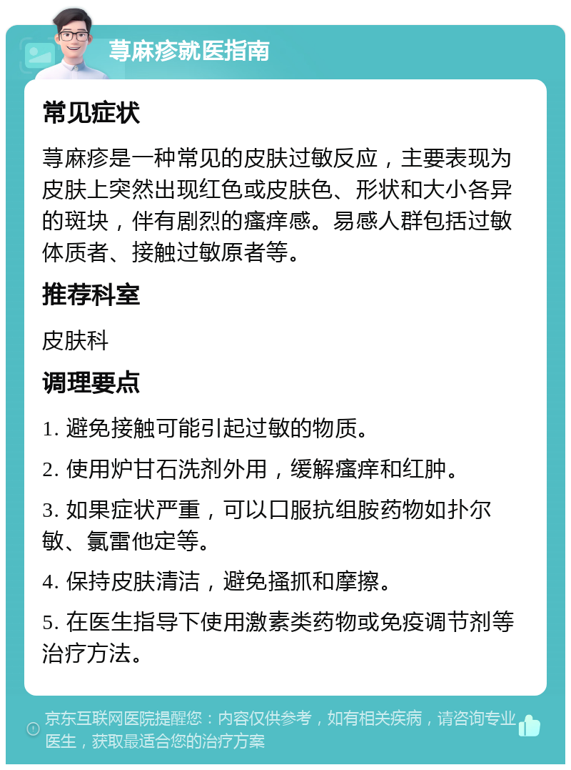 荨麻疹就医指南 常见症状 荨麻疹是一种常见的皮肤过敏反应，主要表现为皮肤上突然出现红色或皮肤色、形状和大小各异的斑块，伴有剧烈的瘙痒感。易感人群包括过敏体质者、接触过敏原者等。 推荐科室 皮肤科 调理要点 1. 避免接触可能引起过敏的物质。 2. 使用炉甘石洗剂外用，缓解瘙痒和红肿。 3. 如果症状严重，可以口服抗组胺药物如扑尔敏、氯雷他定等。 4. 保持皮肤清洁，避免搔抓和摩擦。 5. 在医生指导下使用激素类药物或免疫调节剂等治疗方法。