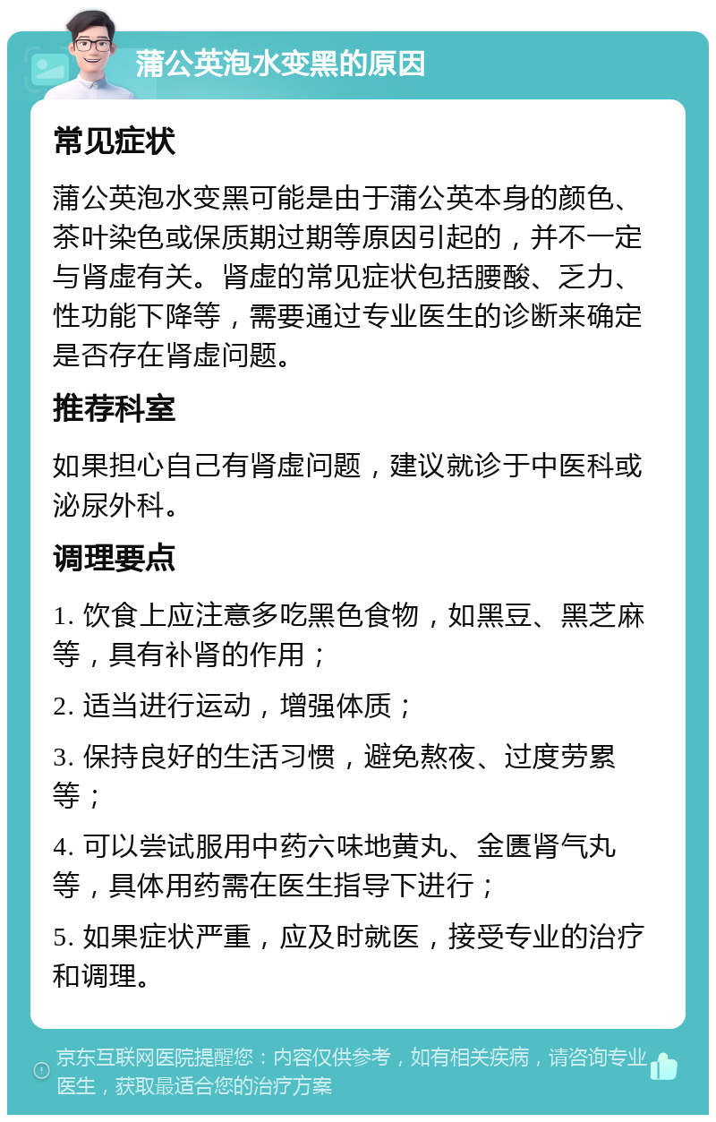 蒲公英泡水变黑的原因 常见症状 蒲公英泡水变黑可能是由于蒲公英本身的颜色、茶叶染色或保质期过期等原因引起的，并不一定与肾虚有关。肾虚的常见症状包括腰酸、乏力、性功能下降等，需要通过专业医生的诊断来确定是否存在肾虚问题。 推荐科室 如果担心自己有肾虚问题，建议就诊于中医科或泌尿外科。 调理要点 1. 饮食上应注意多吃黑色食物，如黑豆、黑芝麻等，具有补肾的作用； 2. 适当进行运动，增强体质； 3. 保持良好的生活习惯，避免熬夜、过度劳累等； 4. 可以尝试服用中药六味地黄丸、金匮肾气丸等，具体用药需在医生指导下进行； 5. 如果症状严重，应及时就医，接受专业的治疗和调理。