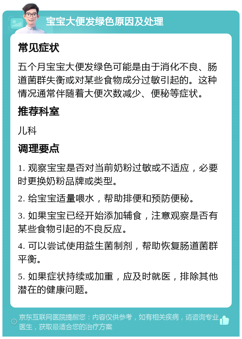 宝宝大便发绿色原因及处理 常见症状 五个月宝宝大便发绿色可能是由于消化不良、肠道菌群失衡或对某些食物成分过敏引起的。这种情况通常伴随着大便次数减少、便秘等症状。 推荐科室 儿科 调理要点 1. 观察宝宝是否对当前奶粉过敏或不适应，必要时更换奶粉品牌或类型。 2. 给宝宝适量喂水，帮助排便和预防便秘。 3. 如果宝宝已经开始添加辅食，注意观察是否有某些食物引起的不良反应。 4. 可以尝试使用益生菌制剂，帮助恢复肠道菌群平衡。 5. 如果症状持续或加重，应及时就医，排除其他潜在的健康问题。