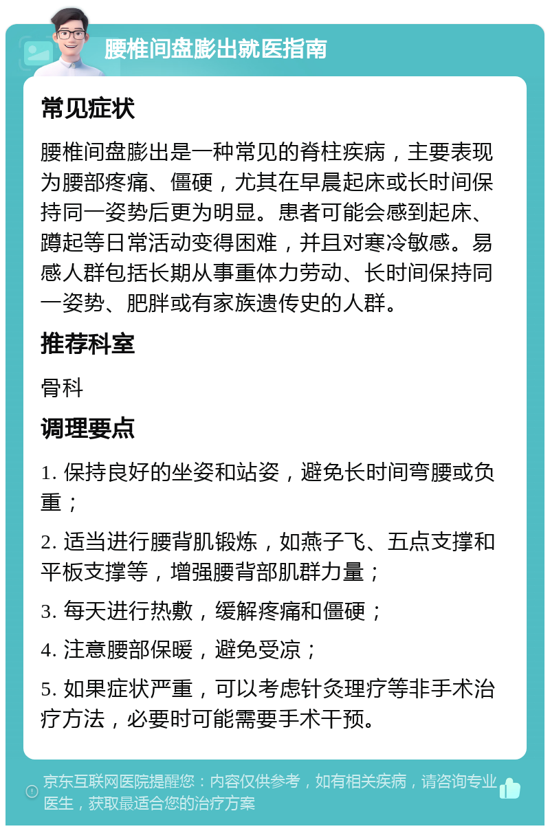 腰椎间盘膨出就医指南 常见症状 腰椎间盘膨出是一种常见的脊柱疾病，主要表现为腰部疼痛、僵硬，尤其在早晨起床或长时间保持同一姿势后更为明显。患者可能会感到起床、蹲起等日常活动变得困难，并且对寒冷敏感。易感人群包括长期从事重体力劳动、长时间保持同一姿势、肥胖或有家族遗传史的人群。 推荐科室 骨科 调理要点 1. 保持良好的坐姿和站姿，避免长时间弯腰或负重； 2. 适当进行腰背肌锻炼，如燕子飞、五点支撑和平板支撑等，增强腰背部肌群力量； 3. 每天进行热敷，缓解疼痛和僵硬； 4. 注意腰部保暖，避免受凉； 5. 如果症状严重，可以考虑针灸理疗等非手术治疗方法，必要时可能需要手术干预。