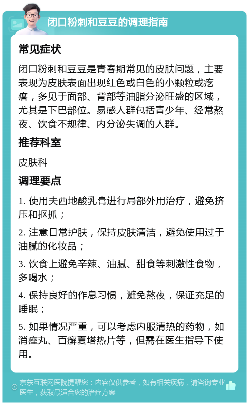 闭口粉刺和豆豆的调理指南 常见症状 闭口粉刺和豆豆是青春期常见的皮肤问题，主要表现为皮肤表面出现红色或白色的小颗粒或疙瘩，多见于面部、背部等油脂分泌旺盛的区域，尤其是下巴部位。易感人群包括青少年、经常熬夜、饮食不规律、内分泌失调的人群。 推荐科室 皮肤科 调理要点 1. 使用夫西地酸乳膏进行局部外用治疗，避免挤压和抠抓； 2. 注意日常护肤，保持皮肤清洁，避免使用过于油腻的化妆品； 3. 饮食上避免辛辣、油腻、甜食等刺激性食物，多喝水； 4. 保持良好的作息习惯，避免熬夜，保证充足的睡眠； 5. 如果情况严重，可以考虑内服清热的药物，如消痤丸、百癣夏塔热片等，但需在医生指导下使用。