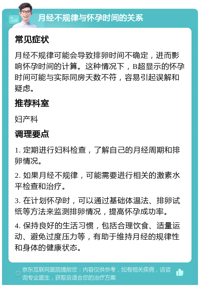 月经不规律与怀孕时间的关系 常见症状 月经不规律可能会导致排卵时间不确定，进而影响怀孕时间的计算。这种情况下，B超显示的怀孕时间可能与实际同房天数不符，容易引起误解和疑虑。 推荐科室 妇产科 调理要点 1. 定期进行妇科检查，了解自己的月经周期和排卵情况。 2. 如果月经不规律，可能需要进行相关的激素水平检查和治疗。 3. 在计划怀孕时，可以通过基础体温法、排卵试纸等方法来监测排卵情况，提高怀孕成功率。 4. 保持良好的生活习惯，包括合理饮食、适量运动、避免过度压力等，有助于维持月经的规律性和身体的健康状态。