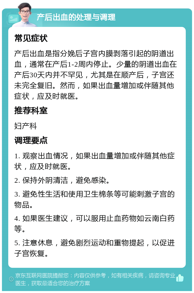 产后出血的处理与调理 常见症状 产后出血是指分娩后子宫内膜剥落引起的阴道出血，通常在产后1-2周内停止。少量的阴道出血在产后30天内并不罕见，尤其是在顺产后，子宫还未完全复旧。然而，如果出血量增加或伴随其他症状，应及时就医。 推荐科室 妇产科 调理要点 1. 观察出血情况，如果出血量增加或伴随其他症状，应及时就医。 2. 保持外阴清洁，避免感染。 3. 避免性生活和使用卫生棉条等可能刺激子宫的物品。 4. 如果医生建议，可以服用止血药物如云南白药等。 5. 注意休息，避免剧烈运动和重物提起，以促进子宫恢复。