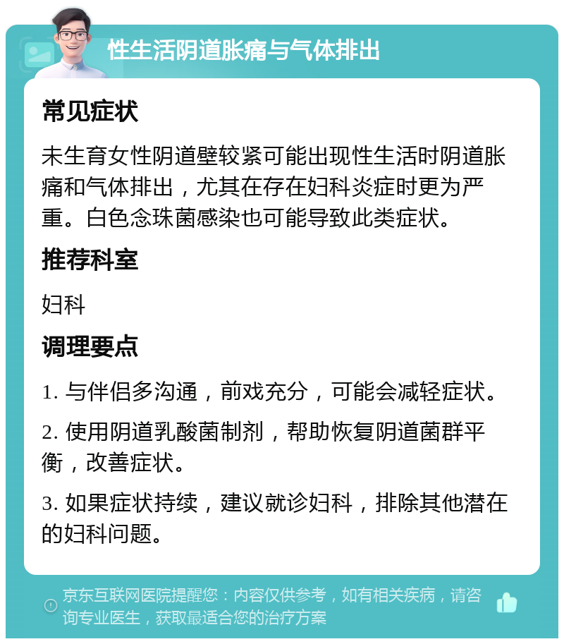 性生活阴道胀痛与气体排出 常见症状 未生育女性阴道壁较紧可能出现性生活时阴道胀痛和气体排出，尤其在存在妇科炎症时更为严重。白色念珠菌感染也可能导致此类症状。 推荐科室 妇科 调理要点 1. 与伴侣多沟通，前戏充分，可能会减轻症状。 2. 使用阴道乳酸菌制剂，帮助恢复阴道菌群平衡，改善症状。 3. 如果症状持续，建议就诊妇科，排除其他潜在的妇科问题。