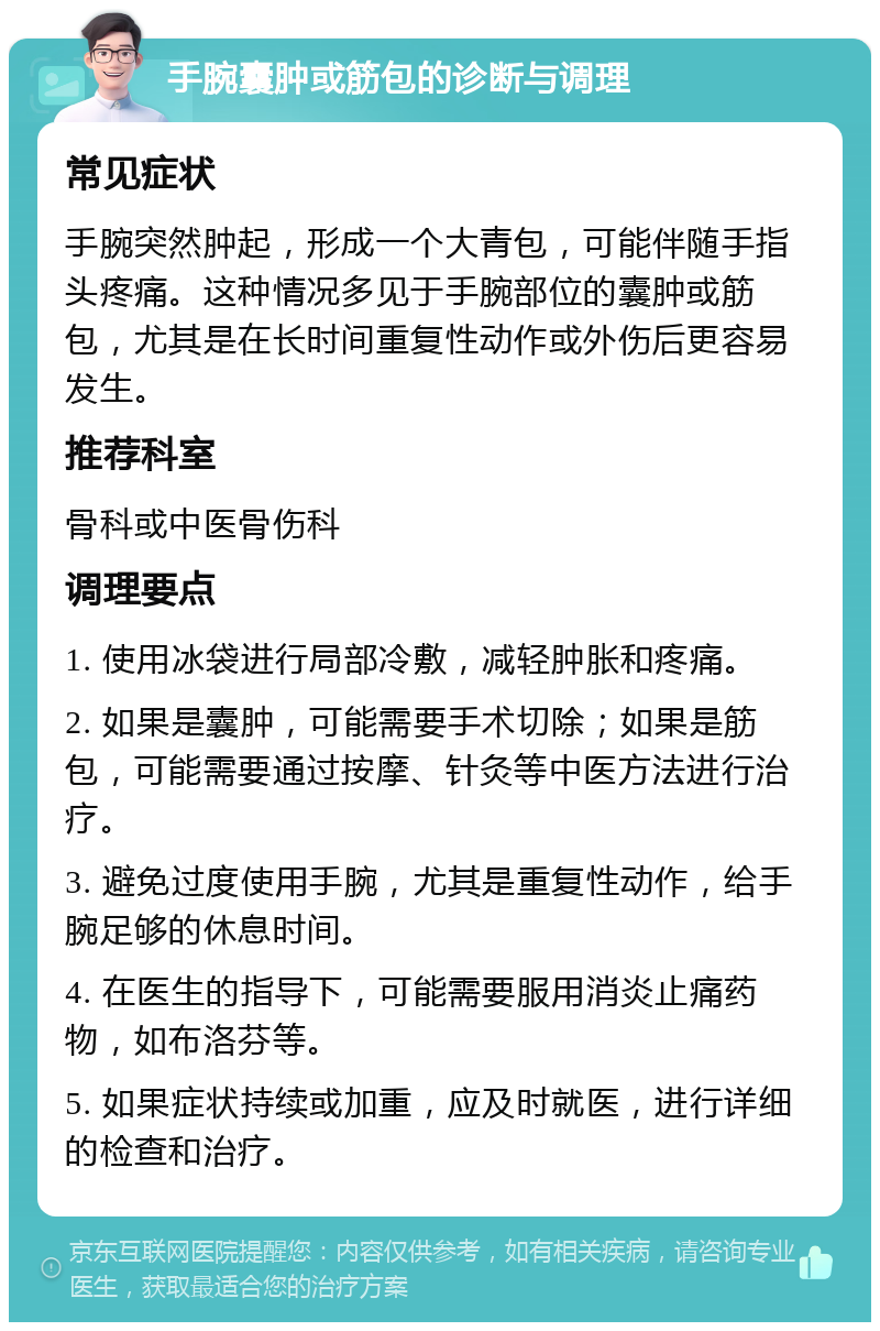 手腕囊肿或筋包的诊断与调理 常见症状 手腕突然肿起，形成一个大青包，可能伴随手指头疼痛。这种情况多见于手腕部位的囊肿或筋包，尤其是在长时间重复性动作或外伤后更容易发生。 推荐科室 骨科或中医骨伤科 调理要点 1. 使用冰袋进行局部冷敷，减轻肿胀和疼痛。 2. 如果是囊肿，可能需要手术切除；如果是筋包，可能需要通过按摩、针灸等中医方法进行治疗。 3. 避免过度使用手腕，尤其是重复性动作，给手腕足够的休息时间。 4. 在医生的指导下，可能需要服用消炎止痛药物，如布洛芬等。 5. 如果症状持续或加重，应及时就医，进行详细的检查和治疗。