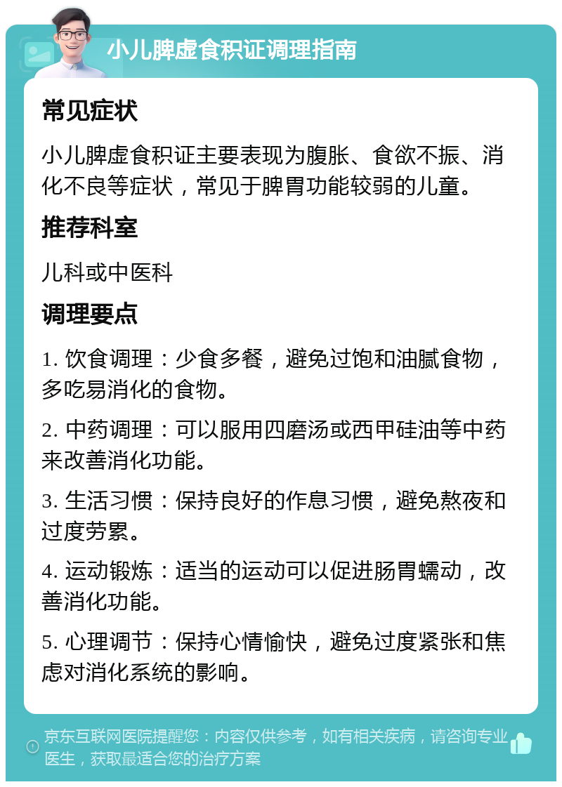 小儿脾虚食积证调理指南 常见症状 小儿脾虚食积证主要表现为腹胀、食欲不振、消化不良等症状，常见于脾胃功能较弱的儿童。 推荐科室 儿科或中医科 调理要点 1. 饮食调理：少食多餐，避免过饱和油腻食物，多吃易消化的食物。 2. 中药调理：可以服用四磨汤或西甲硅油等中药来改善消化功能。 3. 生活习惯：保持良好的作息习惯，避免熬夜和过度劳累。 4. 运动锻炼：适当的运动可以促进肠胃蠕动，改善消化功能。 5. 心理调节：保持心情愉快，避免过度紧张和焦虑对消化系统的影响。