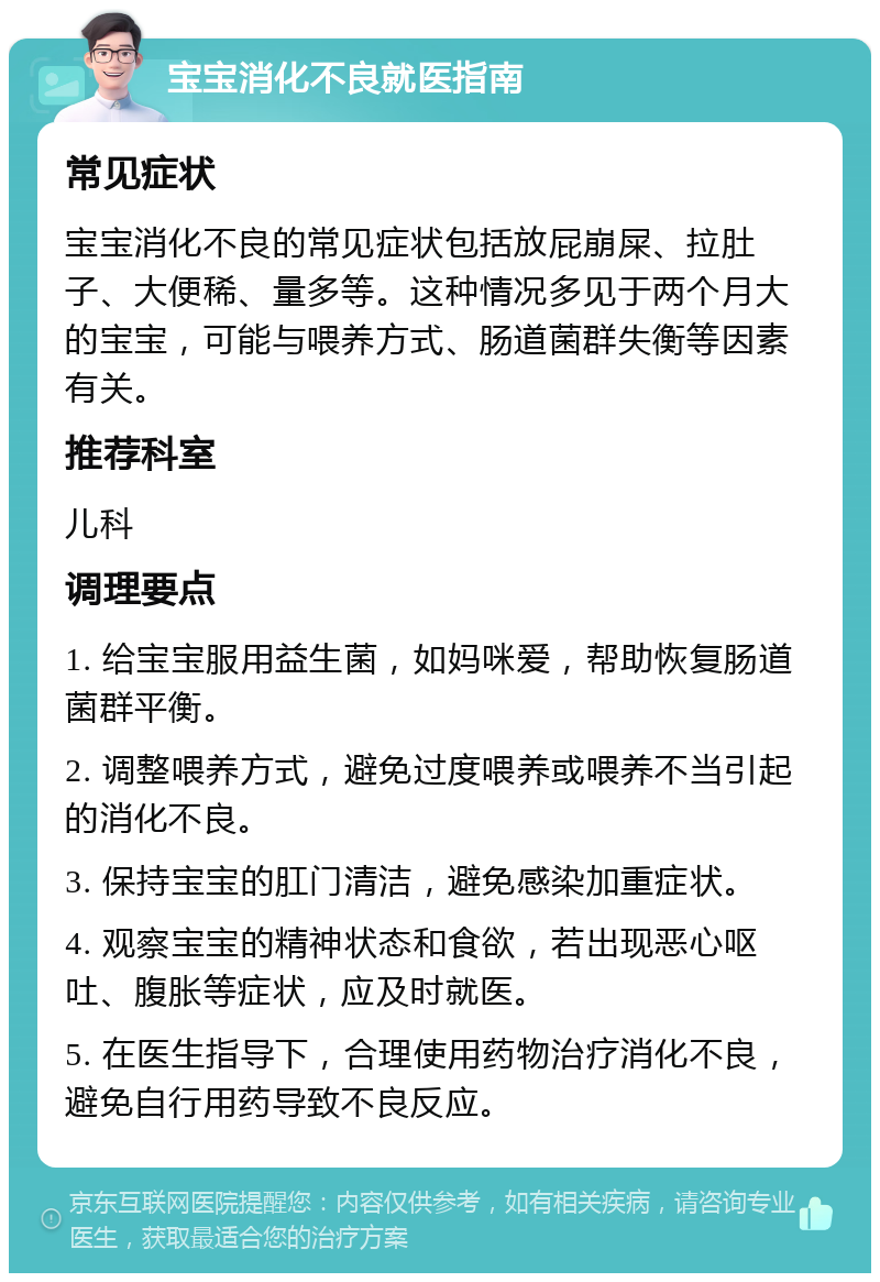 宝宝消化不良就医指南 常见症状 宝宝消化不良的常见症状包括放屁崩屎、拉肚子、大便稀、量多等。这种情况多见于两个月大的宝宝，可能与喂养方式、肠道菌群失衡等因素有关。 推荐科室 儿科 调理要点 1. 给宝宝服用益生菌，如妈咪爱，帮助恢复肠道菌群平衡。 2. 调整喂养方式，避免过度喂养或喂养不当引起的消化不良。 3. 保持宝宝的肛门清洁，避免感染加重症状。 4. 观察宝宝的精神状态和食欲，若出现恶心呕吐、腹胀等症状，应及时就医。 5. 在医生指导下，合理使用药物治疗消化不良，避免自行用药导致不良反应。