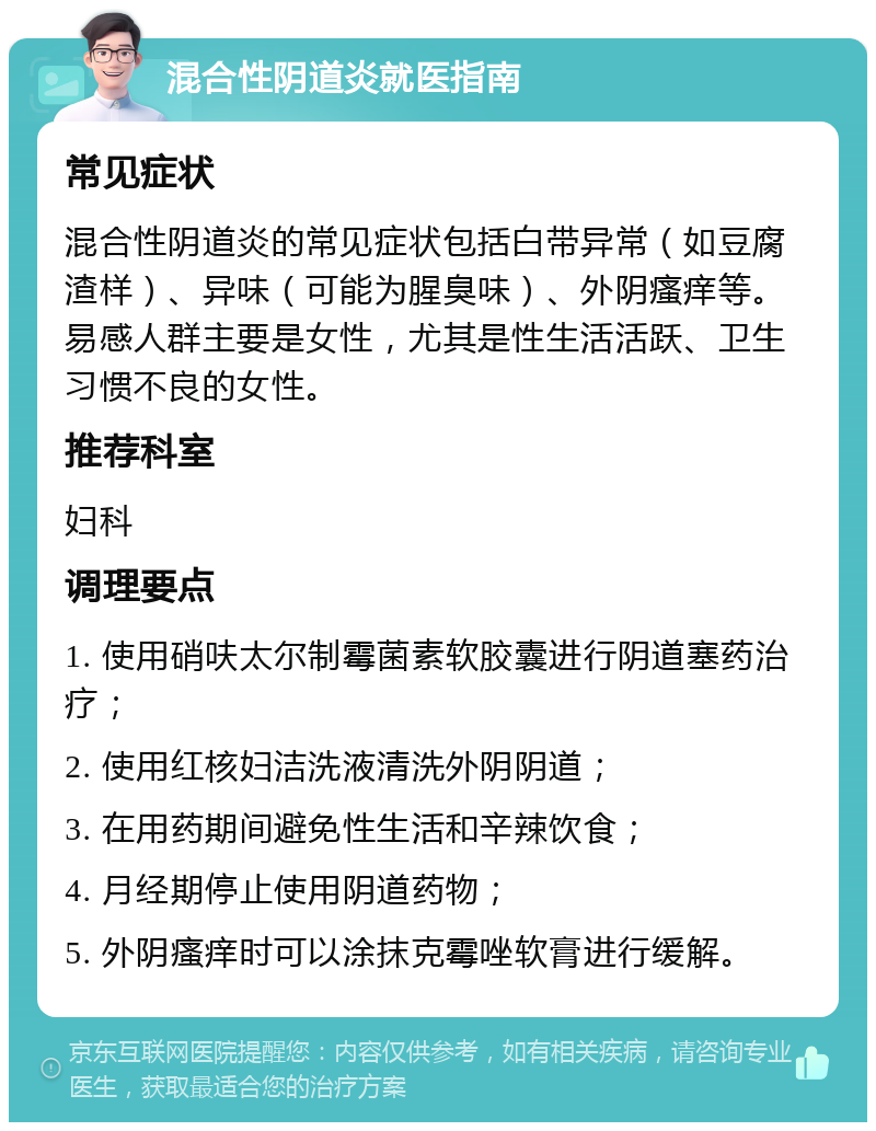 混合性阴道炎就医指南 常见症状 混合性阴道炎的常见症状包括白带异常（如豆腐渣样）、异味（可能为腥臭味）、外阴瘙痒等。易感人群主要是女性，尤其是性生活活跃、卫生习惯不良的女性。 推荐科室 妇科 调理要点 1. 使用硝呋太尔制霉菌素软胶囊进行阴道塞药治疗； 2. 使用红核妇洁洗液清洗外阴阴道； 3. 在用药期间避免性生活和辛辣饮食； 4. 月经期停止使用阴道药物； 5. 外阴瘙痒时可以涂抹克霉唑软膏进行缓解。