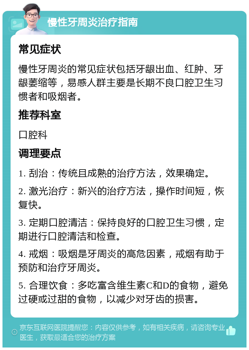 慢性牙周炎治疗指南 常见症状 慢性牙周炎的常见症状包括牙龈出血、红肿、牙龈萎缩等，易感人群主要是长期不良口腔卫生习惯者和吸烟者。 推荐科室 口腔科 调理要点 1. 刮治：传统且成熟的治疗方法，效果确定。 2. 激光治疗：新兴的治疗方法，操作时间短，恢复快。 3. 定期口腔清洁：保持良好的口腔卫生习惯，定期进行口腔清洁和检查。 4. 戒烟：吸烟是牙周炎的高危因素，戒烟有助于预防和治疗牙周炎。 5. 合理饮食：多吃富含维生素C和D的食物，避免过硬或过甜的食物，以减少对牙齿的损害。