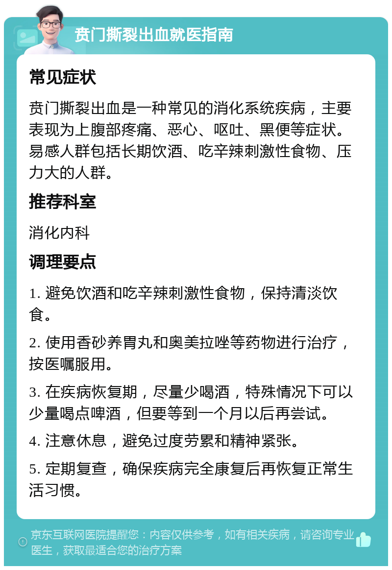 贲门撕裂出血就医指南 常见症状 贲门撕裂出血是一种常见的消化系统疾病，主要表现为上腹部疼痛、恶心、呕吐、黑便等症状。易感人群包括长期饮酒、吃辛辣刺激性食物、压力大的人群。 推荐科室 消化内科 调理要点 1. 避免饮酒和吃辛辣刺激性食物，保持清淡饮食。 2. 使用香砂养胃丸和奥美拉唑等药物进行治疗，按医嘱服用。 3. 在疾病恢复期，尽量少喝酒，特殊情况下可以少量喝点啤酒，但要等到一个月以后再尝试。 4. 注意休息，避免过度劳累和精神紧张。 5. 定期复查，确保疾病完全康复后再恢复正常生活习惯。