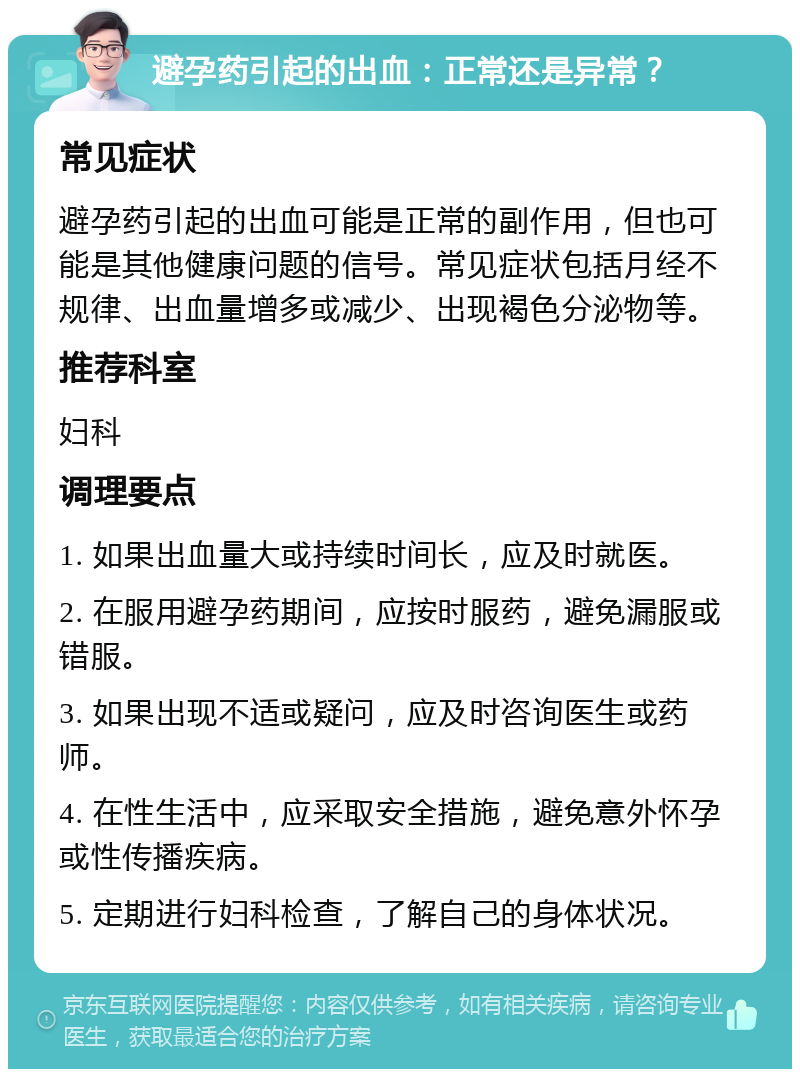 避孕药引起的出血：正常还是异常？ 常见症状 避孕药引起的出血可能是正常的副作用，但也可能是其他健康问题的信号。常见症状包括月经不规律、出血量增多或减少、出现褐色分泌物等。 推荐科室 妇科 调理要点 1. 如果出血量大或持续时间长，应及时就医。 2. 在服用避孕药期间，应按时服药，避免漏服或错服。 3. 如果出现不适或疑问，应及时咨询医生或药师。 4. 在性生活中，应采取安全措施，避免意外怀孕或性传播疾病。 5. 定期进行妇科检查，了解自己的身体状况。