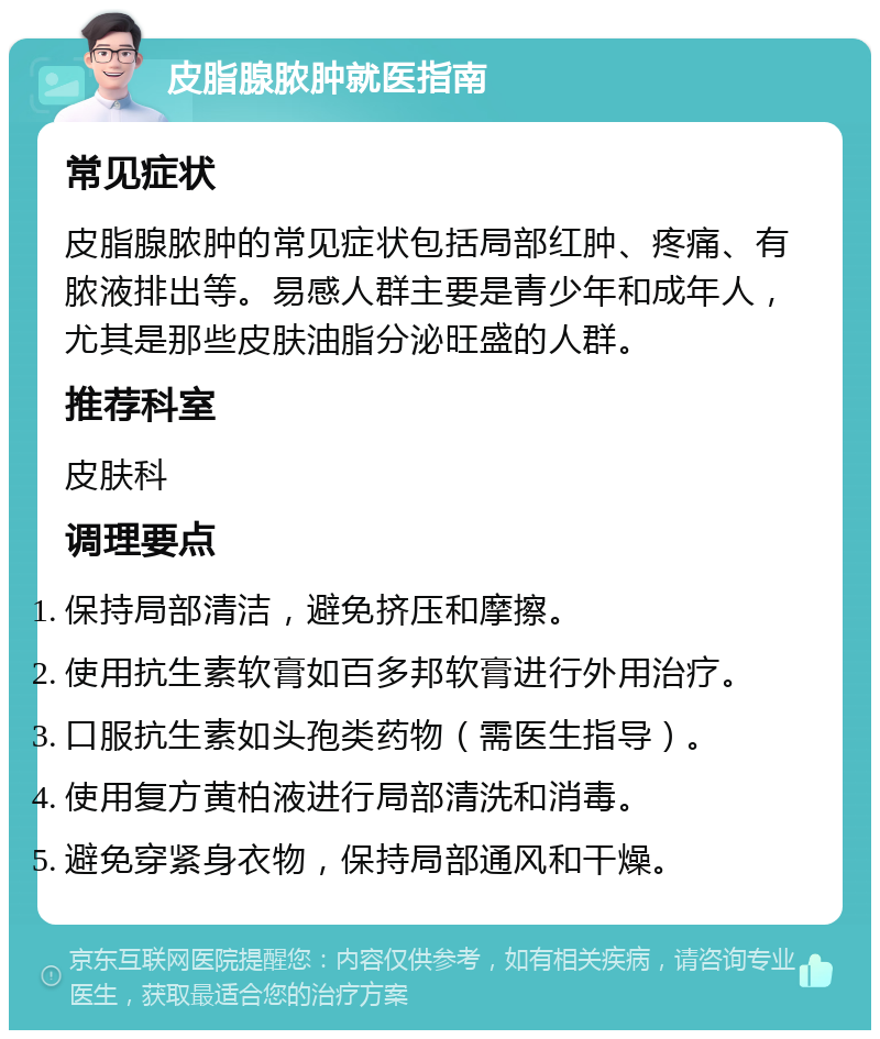 皮脂腺脓肿就医指南 常见症状 皮脂腺脓肿的常见症状包括局部红肿、疼痛、有脓液排出等。易感人群主要是青少年和成年人，尤其是那些皮肤油脂分泌旺盛的人群。 推荐科室 皮肤科 调理要点 保持局部清洁，避免挤压和摩擦。 使用抗生素软膏如百多邦软膏进行外用治疗。 口服抗生素如头孢类药物（需医生指导）。 使用复方黄柏液进行局部清洗和消毒。 避免穿紧身衣物，保持局部通风和干燥。