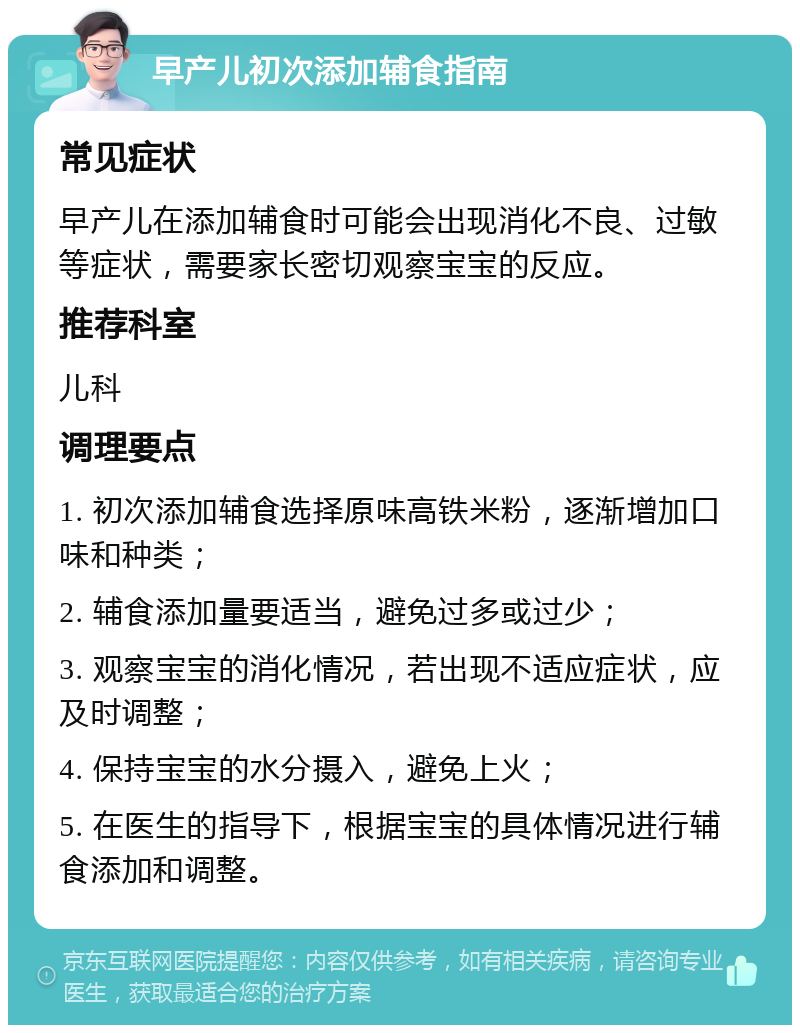 早产儿初次添加辅食指南 常见症状 早产儿在添加辅食时可能会出现消化不良、过敏等症状，需要家长密切观察宝宝的反应。 推荐科室 儿科 调理要点 1. 初次添加辅食选择原味高铁米粉，逐渐增加口味和种类； 2. 辅食添加量要适当，避免过多或过少； 3. 观察宝宝的消化情况，若出现不适应症状，应及时调整； 4. 保持宝宝的水分摄入，避免上火； 5. 在医生的指导下，根据宝宝的具体情况进行辅食添加和调整。