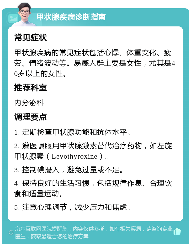 甲状腺疾病诊断指南 常见症状 甲状腺疾病的常见症状包括心悸、体重变化、疲劳、情绪波动等。易感人群主要是女性，尤其是40岁以上的女性。 推荐科室 内分泌科 调理要点 1. 定期检查甲状腺功能和抗体水平。 2. 遵医嘱服用甲状腺激素替代治疗药物，如左旋甲状腺素（Levothyroxine）。 3. 控制碘摄入，避免过量或不足。 4. 保持良好的生活习惯，包括规律作息、合理饮食和适量运动。 5. 注意心理调节，减少压力和焦虑。