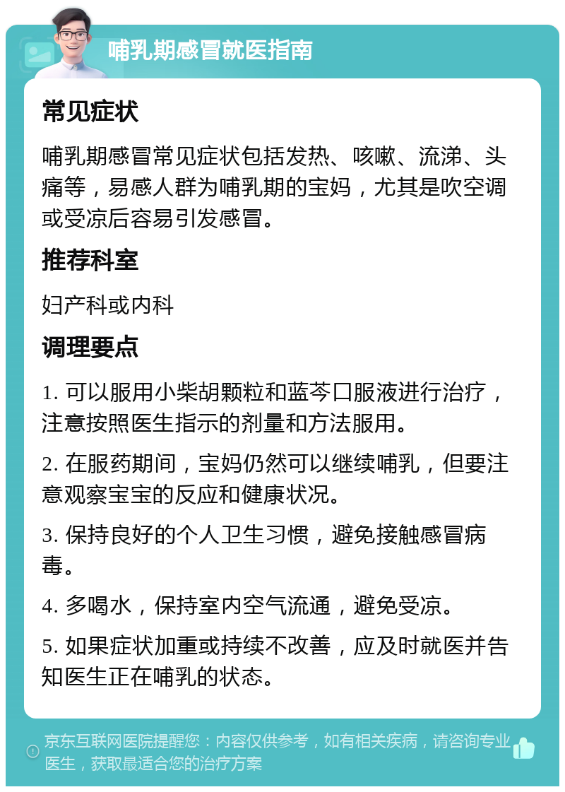 哺乳期感冒就医指南 常见症状 哺乳期感冒常见症状包括发热、咳嗽、流涕、头痛等，易感人群为哺乳期的宝妈，尤其是吹空调或受凉后容易引发感冒。 推荐科室 妇产科或内科 调理要点 1. 可以服用小柴胡颗粒和蓝芩口服液进行治疗，注意按照医生指示的剂量和方法服用。 2. 在服药期间，宝妈仍然可以继续哺乳，但要注意观察宝宝的反应和健康状况。 3. 保持良好的个人卫生习惯，避免接触感冒病毒。 4. 多喝水，保持室内空气流通，避免受凉。 5. 如果症状加重或持续不改善，应及时就医并告知医生正在哺乳的状态。