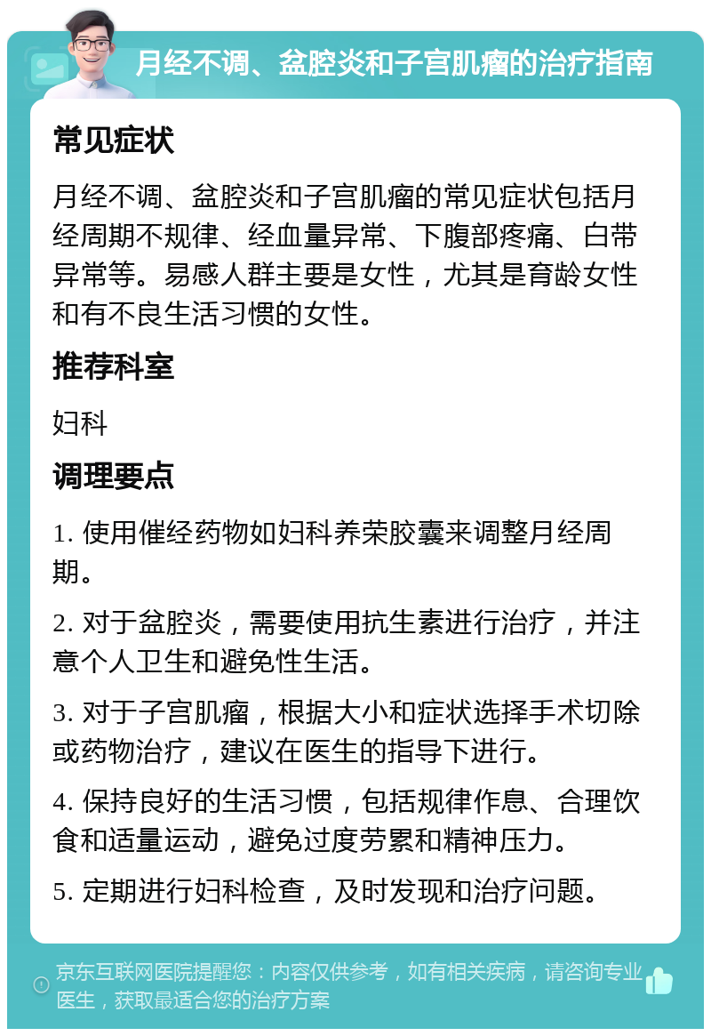 月经不调、盆腔炎和子宫肌瘤的治疗指南 常见症状 月经不调、盆腔炎和子宫肌瘤的常见症状包括月经周期不规律、经血量异常、下腹部疼痛、白带异常等。易感人群主要是女性，尤其是育龄女性和有不良生活习惯的女性。 推荐科室 妇科 调理要点 1. 使用催经药物如妇科养荣胶囊来调整月经周期。 2. 对于盆腔炎，需要使用抗生素进行治疗，并注意个人卫生和避免性生活。 3. 对于子宫肌瘤，根据大小和症状选择手术切除或药物治疗，建议在医生的指导下进行。 4. 保持良好的生活习惯，包括规律作息、合理饮食和适量运动，避免过度劳累和精神压力。 5. 定期进行妇科检查，及时发现和治疗问题。