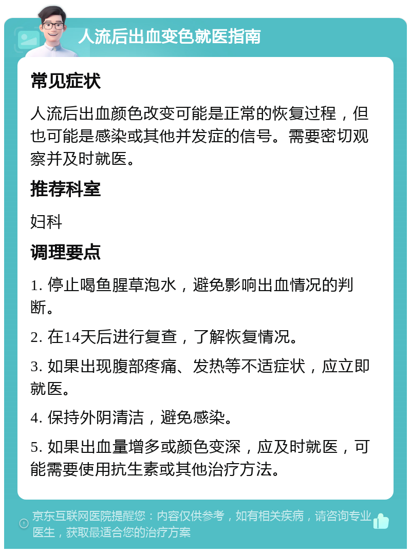 人流后出血变色就医指南 常见症状 人流后出血颜色改变可能是正常的恢复过程，但也可能是感染或其他并发症的信号。需要密切观察并及时就医。 推荐科室 妇科 调理要点 1. 停止喝鱼腥草泡水，避免影响出血情况的判断。 2. 在14天后进行复查，了解恢复情况。 3. 如果出现腹部疼痛、发热等不适症状，应立即就医。 4. 保持外阴清洁，避免感染。 5. 如果出血量增多或颜色变深，应及时就医，可能需要使用抗生素或其他治疗方法。